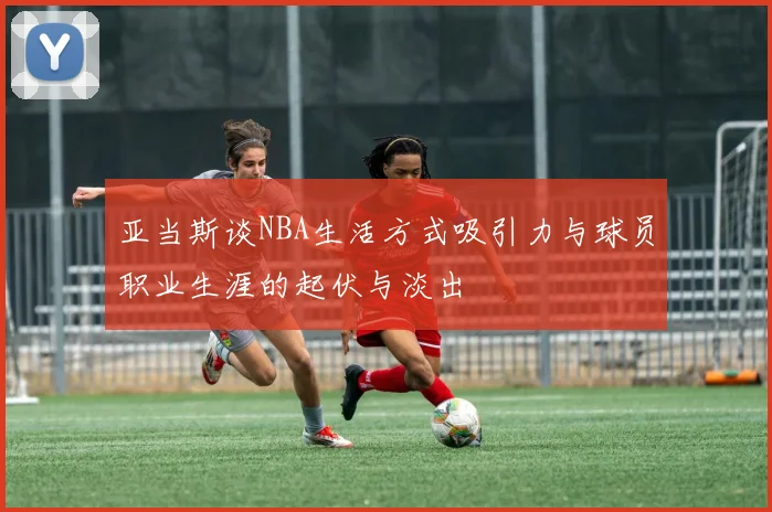 亚当斯谈NBA生活方式吸引力与球员职业生涯的起伏与淡出