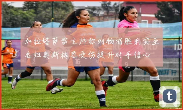 加拉塔萨雷主帅称利物浦胜利实至名归奥斯梅恩受伤提升对手信心