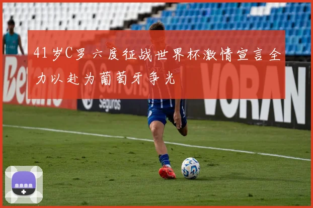 41岁C罗六度征战世界杯激情宣言全力以赴为葡萄牙争光