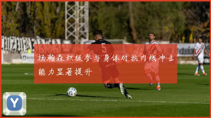 杨瀚森积极参与身体对抗内线冲击能力显著提升