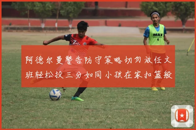 阿德尔曼警告防守策略切勿放任文班轻松投三分如同小孩在家扣篮般轻松