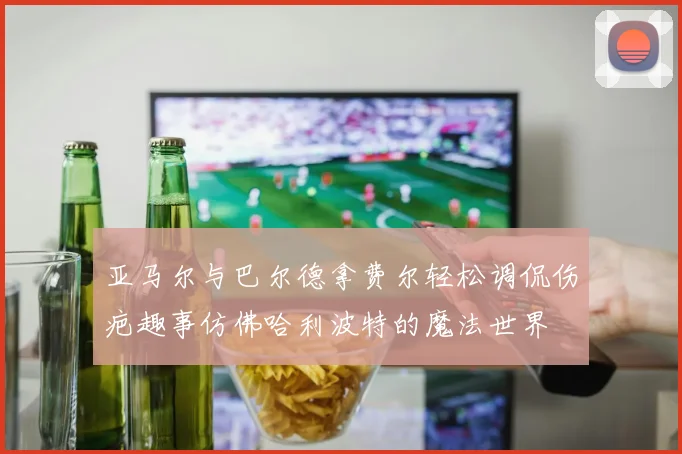 亚马尔与巴尔德拿费尔轻松调侃伤疤趣事仿佛哈利波特的魔法世界