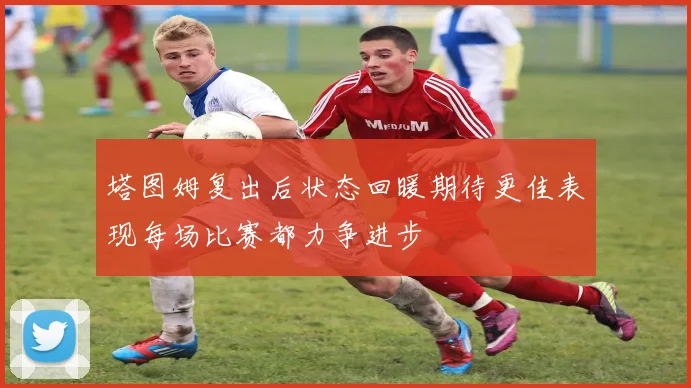 塔图姆复出后状态回暖期待更佳表现每场比赛都力争进步
