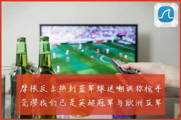 摩根反击热刺蓝军球迷嘲讽称枪手荒谬我们已是英超冠军与欧洲亚军