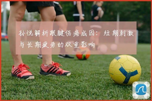 孙悦解析跟腱伤痛成因：短期刺激与长期疲劳的双重影响