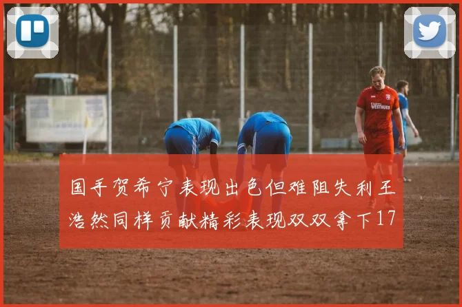 国手贺希宁表现出色但难阻失利王浩然同样贡献精彩表现双双拿下17分7板