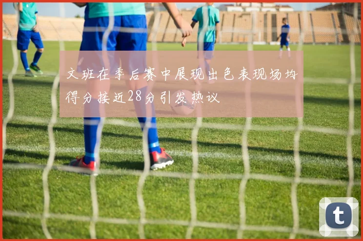 文班在季后赛中展现出色表现场均得分接近28分引发热议