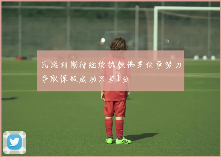 瓦诺利期待继续执教佛罗伦萨努力争取保级成功只差1分