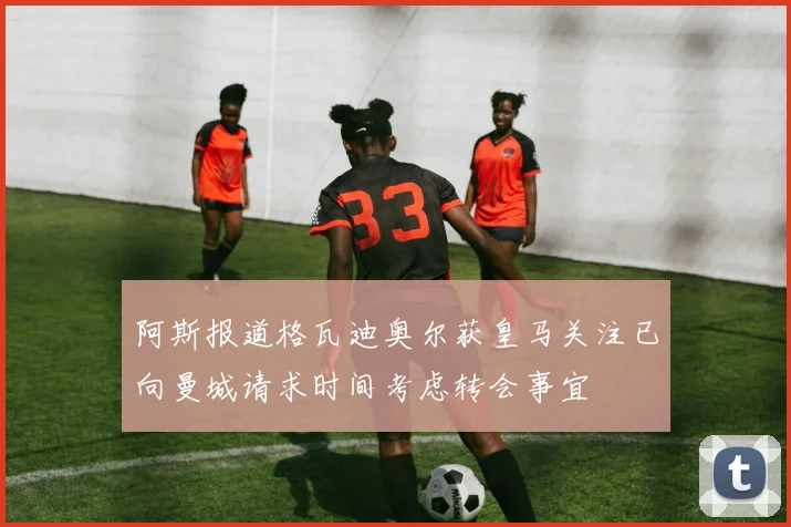 阿斯报道格瓦迪奥尔获皇马关注已向曼城请求时间考虑转会事宜