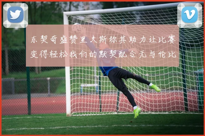 东契奇盛赞里夫斯称其助力让比赛变得轻松我们的默契配合无与伦比