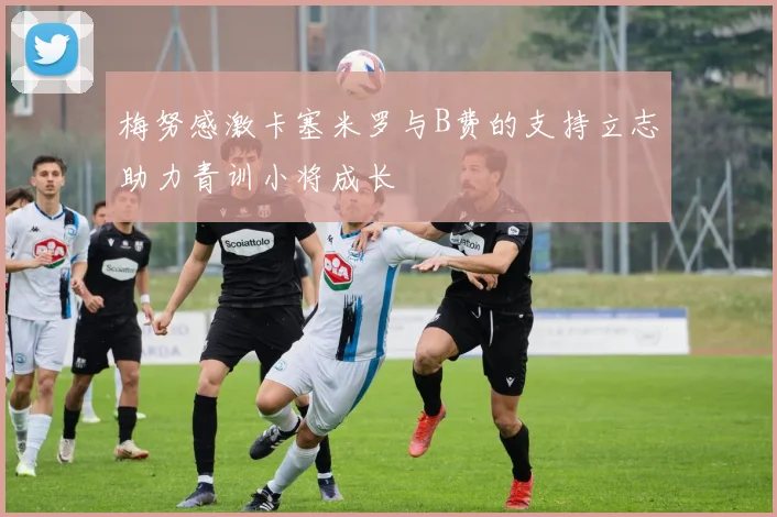 梅努感激卡塞米罗与B费的支持立志助力青训小将成长
