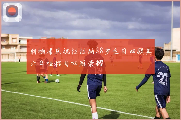 利物浦庆祝拉拉纳38岁生日回顾其六年征程与四冠荣耀