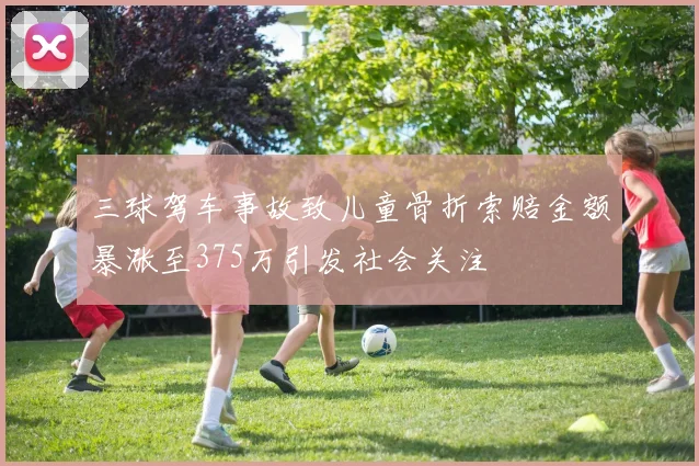 三球驾车事故致儿童骨折索赔金额暴涨至375万引发社会关注