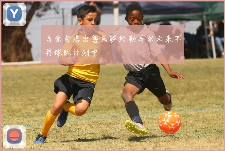 马竞考虑出售或解约勒马尔未来不再球队计划中