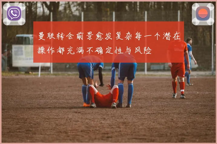曼联转会前景愈发复杂每一个潜在操作都充满不确定性与风险